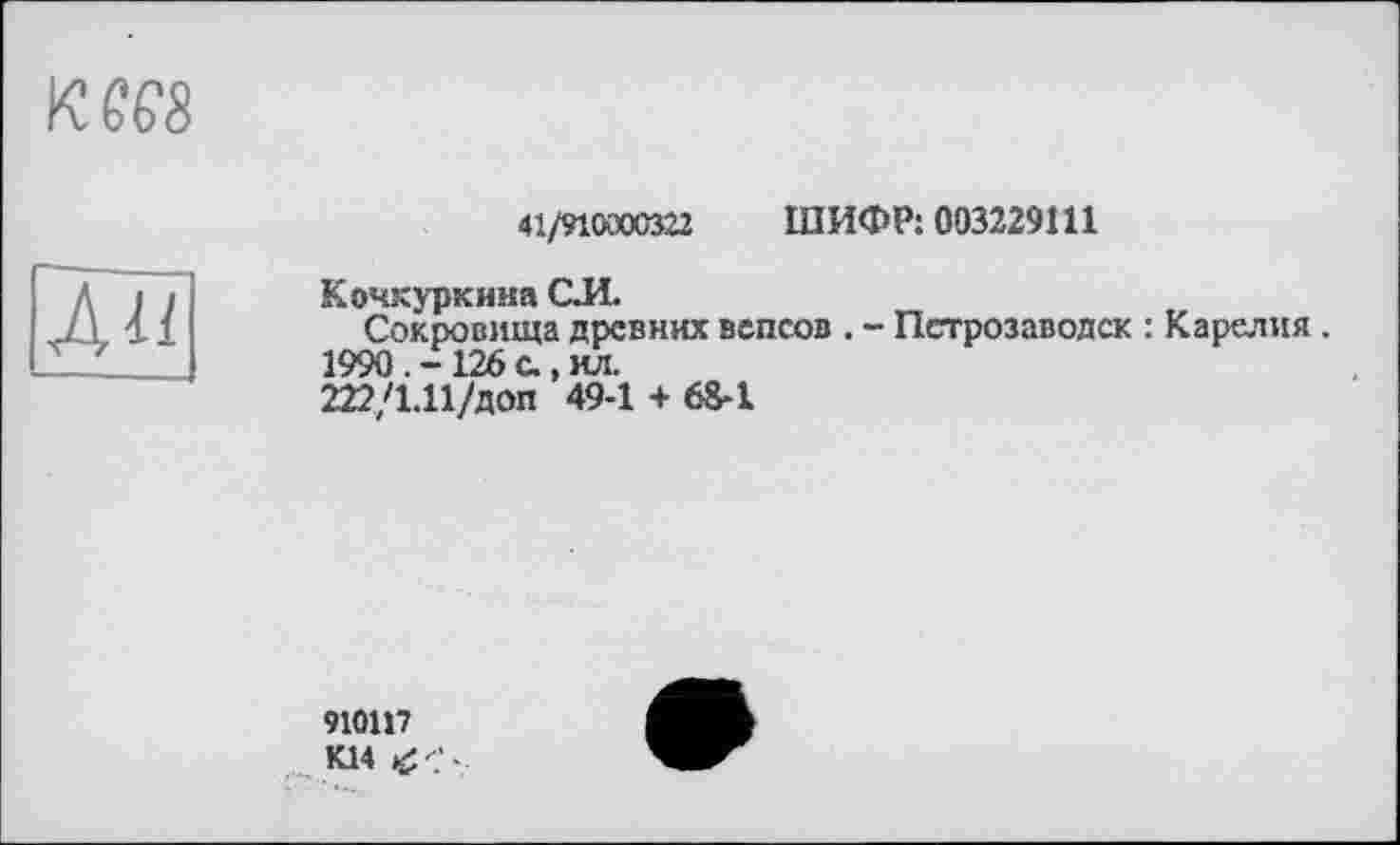 ﻿кш
41/910000322 ШИФР: 003229Ш
Ан
Кочкуркииа CJÏ.
Сокровища древних вепсов . - Петрозаводск : Карелия. 1990. -126 с., ил.
222/1.11/доп 49-1 + 68-1
910117 К14